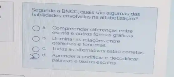 habilidade s envolvidas na alfabetizacão?
Segundo a BNCC, quais são das
a Compreender diferencas entre
escrita e outras formas gráficas
D
b Dominar as relações entre
grafemas e fonemas
c. Todas as alternativas estão corretas
d. Aprender a codificare decodificar
palavras e escritos.