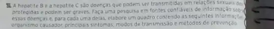 the A hepatite Be a hepatite C sào doenças que podem ser transmitidas em relaçoes sexuals des
protegidas e podem ser graves. Faça uma pesquisa em fontes confláveis de informação sobr
essas doenças e, para cada uma delas, elabore um quadro contendo as sequintes informaçbes
organismo causador, principais sintomas, modos de transmissão e métodos de prevençao