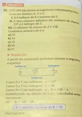 Hesolvido
26. (FEI-SP) Sáo dadas asseguintes informaçbesrela.
tivas aos átomos X, Yez:
1.Xélsóbaro de Ye isótono de Z.
II.Y tem número atómico 56, número de mass
137 e é isótopo de Z.
III.O número de massa de Ze 138.
Onúmero atómico de xe
a) 53
b) 54
c) 55
d) 56
e) 57
> Resolução
A partir do enunciado podemos montar o seguinte
esquema:
ComoXeYsinisóbaros: a=137
Como Ye 2 sao isotopos: c=56
ComoXeZ sáo isótonos. a-b=138-c
Substituindo os ralores de aec, calculados ante.
riormente:
137-b=138-56
b-numatoinmicodeX=55
Alternative c.