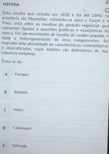 HISTÓRIA
Esta revolta que eclodiu em 1838 e foi até 1840, na
província do Maranhão , esteando-se para o Ceará e o
Piaui, está entre as revoltas do período regencial, que
estiveram ligadas a questões politicas e econômicas đa
época. Foi um movimento de revolta de caráter popular, e
dada a heterogeneidade de seus componentes , foi
marcado de características contraditórias
e diversificadas, cujos matizes são definidores de sua
natureza sertaneja.
Trata-se da:
A Farrapos
B Balaiada
C Males
D Cabanagem
E Sabinada