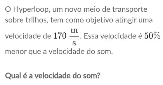 Hyperloop , um novo meio de transporte
sobre trilhos , tem como objetivo atingir uma
velocidade de 170(m)/(s) . Essa velocidade e 50% 
menor que a velocidade do som.
Qual é a velocidade do som?