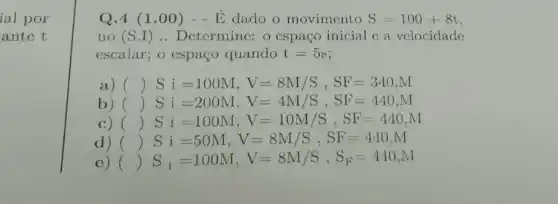 ial por
antc t
Q.4 (1 .00) - -E dado o movimento S=100+8t
no (S.I ) .. Determine: o cspaço inicial c a vclocidade
escalar; o espaço quando t=5s
a) () Si=100M,V=8M/S,SF=340,M
b) () Si=200M,V=4M/S,SF=440,M
C) () Si=100M,V=10M/S,SF=440,M
d) () Si=50M,V=8M/S,SF=440,M )
c) () S_(i)=100M,V=8M/S,S_(F)=440,M