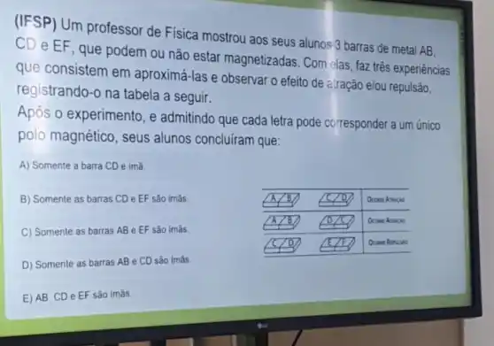 (IFSP) Um professor de Física mostrou aos seus alunos 3 barras de metal A B , C D e EF, que podem ou não estar magnetizadas. Com elas, faz três experiências que consistem em aproximá-las e observar o efeito de atração elou repulsão, registrando-o na tabela a seguir.
Após o experimento, e admitindo que cada letra pode corresponder a um único polo magnético, seus alunos concluiram que:
A) Somente a barra CD é imã.
B) Somente as barras CD e EF são imãs.
C) Somente as barras A B e EF são imãs.
D) Somente as barras A B e CD são imãs.
E) A B, C D e EF são imãs.