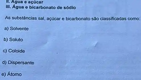 II. Agua e acúcar
III. Água e bicarbonato de sódio
As substâncias sal, açúcar e bicarbonato são classificadas como:
a) Solvente
b) Soluto
c) Coloide
d) Dispersante
e) Átomo