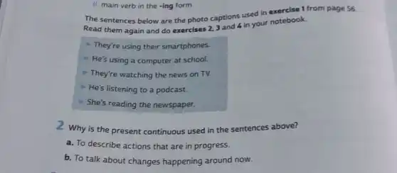 II. main verb in the -ing form.
The sentences below are the photo captions used in exercise 1 from page 56.
Read them again and do exercises 2,3 and 4 in your notebook.
They're using their smartphones.
He's using a computer at school.
They're watching the news on TV.
He's listening to a podcast.
She's reading the newspaper.
2 Why is the present continuous used in the sentences above?
a. To describe actions that are in progress.
b. To talk about changes happening around now.