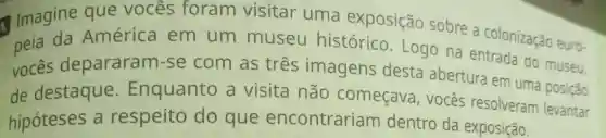 Imagine que vocês foram visitar uma exposição sobre a colonização euro-
peia da América em um museu histórico .Logo na entrada do museu.
vocês depararam-se com as tres imagens desta abertura em uma posição
de destaque . Enquanto a visita não começava , vocês resolveram levantar
hipóteses , a respeito do que encontrariam dentro da exposição.