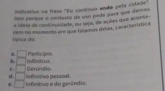 indicativo na frase "Eu continuo ando pela cidade".
Isso porque o contexto de uso pede para que demos
a ideia de continuidade , ou seja, de acoes aue aconte-
cem no momento em que falamos delas caracteristica
tipica do:
a. square  Participio.
b. square  Infinitivo.
c. square  Gerúndio.
d. square  Infinitivo pessoal.
e. square  Infinitivo e do gerúndio.