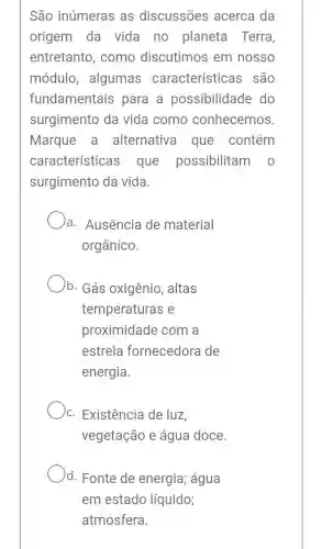 São inúmeras as discussões acerca da
origem da vida no planeta Terra
entretanto , como discutimos em nosso
módulo , algumas característica ; são
fundamentais para a possibilidade do
surgimento da vida como conhecemos.
Marque a alternativa que contém
características ; que possibilitam o
surgimento da vida.
a. Ausência de material
orgânico.
b. Gás oxigênio , altas
temperaturas e
proximidade com a
estrela fornecedora de
energia.
)c. Existência de luz
vegetação e água doce.
)d. Fonte de energia; água