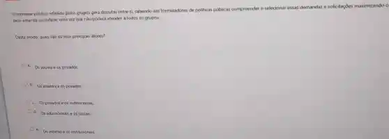 interesse publico refletido pelos grupos gera disputas entre si, cabendo aos formuladores de politicas públicas compreender e selecionar essas demandas e solicitaçōes maximizando o
bem-estar da sociedade, uma vez que nào poderá atender à todos os grupos.
Deste modo quais são os seus principais atores?
a. Os sociais e os privados.
b. Os estatais e os privados.
c. Os privados e os institucionais.
d. Os educacionais e os sociais.
e. Os estatais e os institucionais.