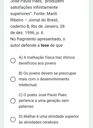 Jose Paulo , Paes , produzem
satisfações infinitamente
superiores ". Fonte: Marili
Ribeiro - Jornal do Brasil,
caderno B, Rio de Janeiro, 28
de dez. 1996, p . 6.
No fragmento apresentado, o
autor defende a tese de que
A) A malhação física traz ótimos
benefícios aos jovens
B) Os jovens : devem se preocupar
mais com o desenvolvimento
intelectual.
C) O poeta José Paulo Paes
pertence a uma geração sem
palavras.
D) Malhar é uma atividade superior
às atividades cerebrais