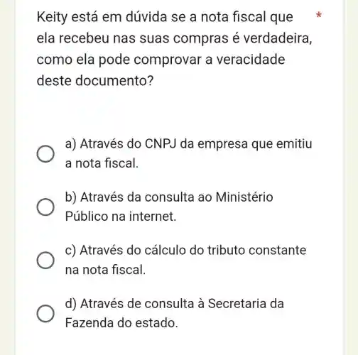 Keity está em dúvida se a nota fiscal que
ela recebeu I has suas compras é verdadeira,
como ela pode comprovar a veracidade
deste documento ?
a) Através do CNPJ da empresa que emitiu
a nota fiscal.
b) Através da consulta ao Ministério
Público na internet.
c) Através do cálculo do tributo constante
na nota fiscal.
d) Através de consulta à Secretaria da