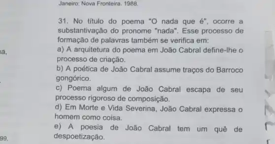 la,
99.
Janeiro: Nova Fronteira . 1988.
31. No titulo do poema "O nada que é", ocorre a
substantivação do pronome "nada'. Esse processo de
formação de palavras também se verifica em:
a) A arquitetura do poema em João Cabral define-Ihe o
processo de criação.
b) A poética de João Cabral assume traços do Barroco
gongórico.
c) Poema algum de João Cabral escapa de seu
processo rigoroso de composição.
d) Em Morte e Vida Severina , João Cabral expressa o
homem como coisa.
e) A poesia de João Cabral tem um quê de
despoetização.