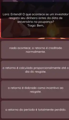 Lara: Entendi! O que acontece se um investidor
resgata seu dinheiro antes da data de
aniversário na poupança?
Tiago: Bem,
nada acontece; retorno acute (e) creditado
normalmente.
retorno é calculado proporcionalmente até O
dia do resgate.
retorno é dobrado como incentivo ao
resgate.
retorno do período é totalmente perdido.