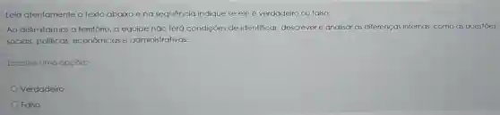 Leia atentamente o texto abaixo ena sequência indique se ele é verdadeiro ou falso:
Ao delimitarmos o território, a equipe não terá condições de identificar descrever e analisar as diferenças internas como as questōes
sociais, politicas econômicas e administrativas.
Escolha uma opção:
Verdadeiro
Falso