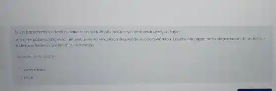 Leia atentamente o texto abaixo eng sequência indique se ele é verdadeiro ou falso:
A saúde pública não está intrinsecamente vinculada à questão socioeconômica Estudos não apontam a degradação da saúde do
indivíduo frente à ausência de emprego.
Escolha uma opção:
Verdadeiro
Falso