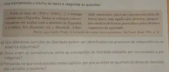 Leia atentamente o trecho de texto e responda às questōes.
Entre os anos de 1810 e 1820 [...], 0 inimigo dade, entretanto, nãoé um conceito entendido de
comum era a Espanha Todos os esforços concen- forma única: tem significados diversos, apropria
travam-se em acabar com o domínio da Espanha, dos também de formas particulares pelos diversos
e a tônica dos discursos era a liberdade. Liber- segmentos da sociedade.
Maria Ligia Coelho Prado. A formação das naçōes latino-americanas. Sao Paulo: Atual, 1994 p. 14
a) Que diferentes sentidos de liberdade podem ser identificados nos processos de independência na
América espanhola?
b) Quais eram as semelhanças entre as concepçōes de liberdade adotadas por escravizados e por
indigenas?
c) Pensando no que você estudou neste capitulo, por que as elites se opunham às ideias de liberdade
das camadas populares?