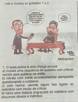 Leia e resolva as questoes 1 e 2.
1. O texto acima é uma charge porque
a) mostra uma sequêncla de quadros com criticas
sociais para publicar na midia.
b) retrata com ironia acontecimentos atemporais
questionando o cotidiano.
c) com humor,aborda algum fato ligado ao
noticiário com intuito de criticar.
d) narra uma história engraçada do cotidiano com
discursos diretos e indiretos.