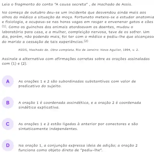 Leia o fragmento do conto "A causa secreta ", de Machado de Assis.
No começo de outubro deu-se um incidente que desvendou ainda mais aos
olhos do médico a situação da moça. Fortunato metera-se a estudar anatomia
e fisiologia, e ocupava-se nas horas vagas em rasgar e envenenar gatos e cães
(1). Como os guinchos dos animais atordoavam os doentes, mudou o
laboratório para casa, e a mulher , compleiçac ) nervosa, teve de os sofrer. Um
dia, porém, não podendo mais, foi ter com o médico e pediu-lhe que alcanfass
do marido a cessação de tais experiências.(2)
ASSIS, Machado de . Obra completa. Rio de Janeiro: Nova Aguilar, 1994, v. 2.
Assinale a alternativa com afirmações corretas sobre as orações assinaladas
com (1) e (2).
A As orações 1 e 2 são subordinadas substantivas com valor de
predicativo do sujeito.
B A oração 1 é coordenada assindética, e a oração 2 é coordenada
sindética explicativa.
As orações 1 e 2 estão ligadas à anterior por conectores e são
sintaticamente independentes.
D
funciona como objeto direto de "pediu-lhe".
Na oração 1, a conjunção expressa ideia de adição; a oração 2