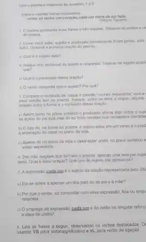 Leia o poema e responda às questoes 1 a 5.
papai e mamáe moram separados.
como só tenho um cada um mora de um lado.
Ulisses Tavares
1. Opoema apresenta duas frases e três orações. Observe os verbos eid
do poema.
2. Como você sabe sujeito e predicado normalmente ficam juntos pois
outro. Observe a primeira oração do poema.
a) Qualéo sujeito dela?
b) Indique O(s) núcleo(s) do sujeito e responda: Trata-se de sujeito simple
quê?
c) Qualé o predicado dessa oração?
d) Overbo concorda com o sujeito? Por quê?
3. Compare o conteúdo de "papai e mamãe I moram separados" com a
essa oração tem no poema. Indique, entre os itens a seguir, aquele
relação entre a forma e o conteúdo dessa oração.
a) Assim como no plano sintático o predicado afirma algo sobre o suje
as ações do pai eda mãe do eu lírico revelam sua verdadeira identida
b) O fato de na forma do poema , o sujeito estar em um verso e o pred
a separação do casal no plano da vida.
c) Apesar de no plano da vida o casal estar unido, no plano sintático e
estão separados.
4. Das três orações que formam o poema , apenas uma tem por sujei
texto. Qual é essa oração? Que tipo de sujeito ela apresenta?
5. A expressão cada um é o sujeito da oração representada pelo últi
a) Ela se refere a apenas um dos pais ou ao paie à mãe?
b) Por que o verbo, ao concordar com essa expressão, fica no singu
resposta.
c) O emprego da expressão cada um e do verbo no singular reforc
a ideia de união?
6. Leia as frases a sequir, observando os verbos destacados. D
usando VS para verbosignificativo e VL para verbo de ligação.