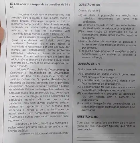 [. Leia o texto e responda às questōes de'01 a
03.
Ninguém duvida que o sedentarismo traz
prejuizos para a saúde e isso a curto médio e
longo prazos. Pesquisas surgem a todo.o
momento comprovando o fato A mais recente,
publicada na revista médica britânica Lancet,
estima que a falla de exercicios vem
causando tantas mortes quanto o tabagismo.
Os estudiosos dizem que o problema é tão
grave que deveria ser tratado com uma
pandemia. Também, não é para menos: a
inatividade é responsável por uma em cada dez
mortes por enfermidades como problemas
cardiacos, diabetes e câncer de mama ou
colorretal. E mais: estima-se que um terço dos
adultos não se mexam o suficiente, o que resulta
na morte de 53 milhões de individuos por ano em
todo o mundo.
Moisés Cohen, chefe do Departamento de
Ortopedia e Traumatologia da Universidade
Federal de São Paulo (Unifesp e diretor do
Instituto Cohen de Ortopedia , Reabilitação e
Medicina do Esporte, concorda com a gravidade
da questão. "Apesar de todo o estímulo à prática
da atividade fisica e da divulgação constante das
sequelas que a falta de exercicio traz, vemos que
sedentarismo chegou a niveis epidêmicos na
população mundial. Não diria que é uma
pandemia, mas sem dúvida podemos arriscar
falando em epidemia. 0 ser humano tem
tendência à inércia e com as facilidades do
mundo atual-carro computador, smartphones -
, a verdade é que as pessoas têm se mexido cada
vez menos."
Segundo o médico, temos que combater o
sedentarismo por uma questão de saúde, e não
estética
Disponivel em: https://www.lucianakotak .com.br
QUESTÃO 01 (D6)
tema do texto é
(A) um alerta à em relação aos
maleficios decorrentes de uma vida
sedentária.
(B) um aviso a respeito do fato de o sedentarismo
ser atualmente considerado uma epidemia.
(C) a disseminação da informação de que o
sedentarismo causa tantas mortes quanto o
tabagismo.
(D) uma tentativa de estimular as pessoas a
fazerem exercicios fisicos ao menos uma vez
por semana.
(E) o'fato de haver poucas informações sobre o
sedentarismo para motivar as pessoas a
sairem da inércia.
__
QUESTÃO 02 (D7)
Qual a tese defendida no texto?
(A) 0 problema do sedentarismo é grave , mas
nem tanto quanto o tabagismo.
(B) a tendência do ser humano à inércia é um
fator indiferente ao sedentarismo.
(C) o sedentarismo faz mal à saúde e é a causa
da morte de muitas pessoas por ano.
(D) a modernidade e a evolução da tecnologia
não têm relação com o aumento do
sedentarismo.
(E) a maior divulgação das consequências do
sedentarismo pode estimular as pessoas a se
exercitarem.
QUESTÃO 03 (D7)
Com base no tema crie um titulo para o texto
(pode ser com linguagem figurada) que reflita a
tese do autor.