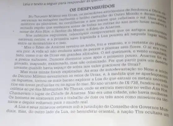 Leia o texto a seguir para responder as ques
OS DESPOSSUIDOS
OS DESPOSSUIDOS Mundo e
servaram as estacoes mudarem o britho castanho do
misticos as planicies, as corditheiras e aos mares que
minada regiao que verdejava antes de todas as - Anarres antes
nome de Ans Hos o Jardim da Mente:o	que os antigos
Nos milènios seguintes telescopios comprova pounou all natuele tutronomor
entre as montanhas e o mar.
Mas o Eden de Anarres revelou-se arido, frio e ventoso, e o restante do planota
era pior. A vida ali nào evoluira alem de peixes e plantas sem floren. O aloplanota
feito, como o ar de Urras em grandes altitudes. O sol queimava o vento congolava.
a poeira sufocava. Durante durentos anos apos o primeiro pouso Anatrongolava,
plorado, mapeado, examinado mas nào colonizado. Por que partir para um deserto
uivante quando havia espaço de sobra nos vales de Urras?
Mas suas minas foram exploradas. As eras de autodevastação no Nono a inicio
do Décimo Milênio esvaziaram os veios de Urras;e, a medida que no aportolcoaram
os foguetes, tornou-se mais barato explorar a Lua do que extrair on aportoicoaram
rios em áreas profundas ou na agua do mar. No ano urrasti de IX-738 fundou-so um.
colónia ao pé das Montanhas Ne Theras, onde se extraia mercurio no uma
Chamavam olugar de Cidade de Anarres. Nào era uma cidade, não havia mulheres.
Os homens se alistavam para o trabalho de dois ou tros anos como mineiros
nicos e depois voltavam para o mundo real.
A Lua e seus mineiros estavam sob a jurisdição do Conselho dos Governos Mun.
diais, mas, do outro lado da Lua, no hemisferio oriental, a nação Thu ocultava um