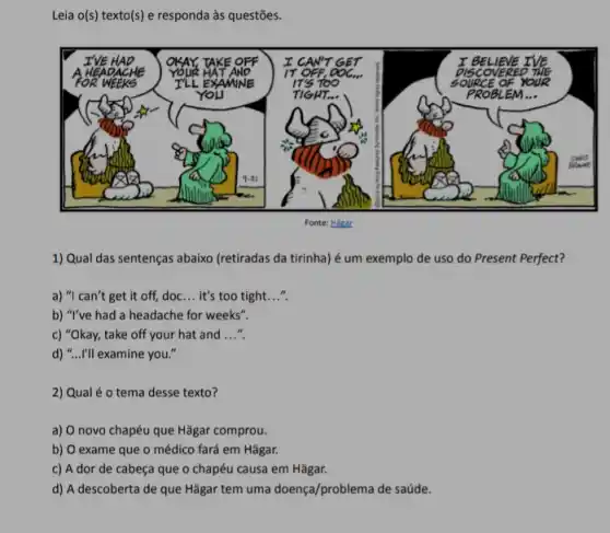 Leia o(s) texto(s) e responda às questões.
1) Qual das sentenças abaixo (retiradas da tirinha)é um exemplo de uso do Present Perfect?
a) "I can't get it off, doc __ it's too tight. __
b) "I've had a headache for weeks".
c) "Okay, take off your hat and __
d) "...I'll examine you.
2) Qual é 0 tema desse texto?
a) O novo chapéu que Hǎgar comprou.
b) O exame que o médico fará em Hãgar.
c) A dor de cabeça que o chapéu causa em Hǎgar.
d) A descoberta de que Hǎgar tem uma doença/problema de saúde.