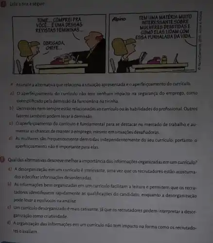 Leia a tira a seguir:
Assinale a alternativa que relaciona a situação apresentada e o aperfeiçoamento do curriculo.
a) 0 aperfeiçoamento do curriculo não tem nenhum impacto na segurança do emprego, como
exemplificado pela demissão da funcionária na tirinha.
b) Demissões nem sempreestǎc relacionadas ao currículo ou as habilidades do profissional Outros
fatores também podem levar à demissão.
c) O aperfeiçoamento do curriculo é fundamental para se destacar no mercado de trabalho e au-
mentar as chances de mantero emprego, mesmo em situações desafiadoras.
d) As mulheres são frequentemente demitidas independentemente do seu curriculo,portanto, o
aperfeiçoamento não é importante para elas.
5 Qual das alternativas descreve melhoraimportância das informações organizadasem um curriculo?
a) A desorganização em um currículo é irrelevante , uma vez que os recrutadores estão acostuma-
dosa decifrar informações desordenadas
b) As informações bem organizadas em um currículo facilitam a leitura e permitem que os recru-
tadores identifiquem rapidamente as qualificaçães do candidato, enquanto a desorganização
pode levar a equívocos na análise.
c) Um curriculo desorganizado é mais cativante, já que os recrutadores podem interpretar a desor-
ganização como criatividade.
d) Aorganização das informações em um currículo não tem impacto na forma como os recrutado-
res o avaliam.