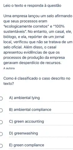 Leio o texto e responda à questão
Uma empresa lançou um selo afirmando
que seus processos eram
"ecologicamente corretos" e ''100% 
sustentáveis". No entanto, um casal , ele,
biólogo, e ela , repórter de um jornal
local, verificou que não se tratava de um
selo oficial. Além disso, o casal
apresentou evidências de que os
processos de produção da empresa
geravam desperdício de recursos.
A autora
Como é classificado o caso descrito no
texto?
__
B) ambiental compliance
__
C) green accounting
D) greenwashing
E) green compliance