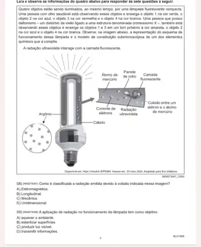 Lela e observe as Informações do quadro abaixo para responder as sete questoes a seguir.
Quatro objetos estão sendo iluminados, ao mesmo tempo por uma lâmpada fluorescente compacta
Uma pessoa com olho saudável está observando esses objetos e enxerga o objeto 1 na cor verde, o
objeto 2 na cor azul, o objeto 3 na cor vermelha e o objeto 4 na cor branca. Uma pessoa que possui
daltonismo - um distúrbio da visão ligado a uma estrutura denominada cromossom ) X -, também está
observando esses objetos e enxerga os objetos 1 e 3 em um tom próximo à cor amarela, o objeto 2
na cor azul e o objeto 4 na cor branca. Observe, na imagem abaixo, a representação do esquema de
funcionamento dessa lâmpada e - modelo de constituição submicroscópica de um dos elementos
químicos que a compõe.
A radiação ultravioleta interage com a camada fluorescente.
(NOOO73047_CEN)
08) (NOOO73047) Como é classificada a radiação emitida devido à colisão indicada nessa imagem?
A) Eletromagnética.
B) Longitudinal.
C)Mecânica.
D) Unidimensional.
09) (NOOO73048) A aplicação de radiação no funcionamento da lâmpada tem como objetivo
A) aquecer o ambiente.
B) esterilizar superficies.
C) produzir luz visivel.
D) transmitir informações.
BLO1N09