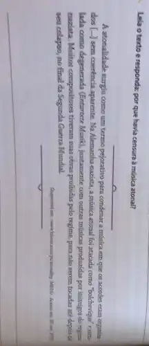 Lela o textoe responda: por que havia censura à música atonal?
__
A atonalidade surgíu como um termo pejorativo para condenar a música em que os acordes eram organiza-
dos [...] sem coerência aparente. Na Alemanhanazista, a música atonal foi atacada como "bolchevique" erotu-
lada como degenerada (Entartete Musik), juntamente com outras músicas produzidas por inimigos do regime
nazista. Muitos compositores tiveram suas obras proibidas pelo regime, para não serem tocadas até depois de
seu colapso, no final da Segunda Guerra Mundial.
Disponivel em cwww.hisour.com/pt/atonality-34816 . Acesso em: 30 out 2020
__