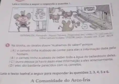 Lela a trinha a require responda a questio 1.
(1) Na tirinha, os cavalos dizem Acabamos de saber!" porque
(A) ocamelo tinha acabado de contar para eles a informação dada pelo
homem
(B) ocamelo tinha acabado de beber toda a agua do bebedouro deles.
(C) outra pessoa ja havia dado essa informação a eles anteriormente.
(D) eles sáo bastante parecidos com os camelos.
Leia o texto teatral a seguir para responder às questóes 2,3,4,5 e6.
A Comunidade do Arco-fris