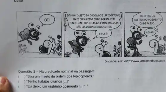 Lela:
(SOULUM TNSETO DA ORDEM DOSLEPTOOPRROOS
MAIS CONMECTDA COMO BORBOLETAI
TENNOHABITOS DIVINIOSE MINHAS ASAS
Dispinivel em: <http://www.jardimdeflores.com.
Questão 1 - Há predicado nominal na passagem:
() "Sou um inseto da ordem dos lepidópteros."
() "Tenho hábitos diurnos ()
() "Eu deixo um rastrinho gosmento [...]"