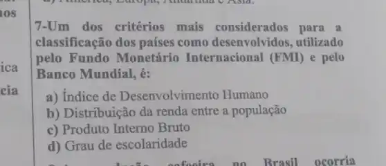 los
7-Um dos critérios mais considerados para a
classificação dos países como desenvolvidos, utilizado
pelo Fundo Monetário Internacional (FMI) e pelo
Banco Mundial, é:
a) Indice de Desenvolvimento Humano
b) Distribuição da renda entre a população
c) Produto Interno Bruto
d) Grau de escolaridade