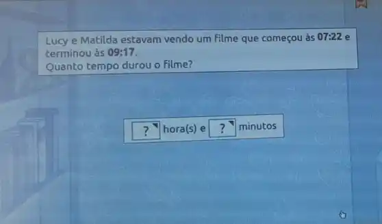 Lucy e Matilda estavam vendo um filme que começou às 07:22 e
terminou às 09:17
Quanto tempo durou o Filme?
square  hora(s) e square  minutos