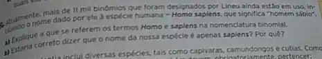 mais de II mil binómios que foram designados por Lineu ainda estão em uso, in:
ele à espécie humana - Homo sapiens, que significa "homem sábio".
a que se referem os termos Homo e sapiens na nomenclatura binomial.
a) Explique orreto dizer que o nome da nossa espécie é apenas sapiens?Por quê?