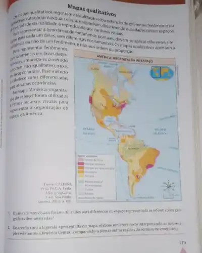 Mapas qualitativos
osmapasqualitativos registram pas qualitativos
discrepresentara acorrenc
da realidade é reproduzidauadram
a ocorrência tam,descrevendo qualidades fenômenos ou
existencia our need deles, sem diferencas nosi maveis visuais.
para representar fenomenos disen tepresentar fenomenos nào sua ordem ou
emprega-se o método
qualitativo, istoé,
coloridas. Esse método
estabelece cores diferenciadas
para as várias ocorréncias.
No mapa 'América: organiza-
(iodo espago"foram utilizados
recursos visuais para
representar a organização do
espaço da América.
Fonte: CALDINI,
Vera: ISOLA, Leda
Atlas geográfico.
4. ed. Sao Paulo:
Saraiva, 2013, p. 106.
1. Quais recursos visuais foram utilizados para diferenciar no espaço representado as informações geo-
gráficas demonstradas?
2. De acordo com a legenda apresentada no mapa, elabore um breve texto interpretando as informa-
côes referentes à América Central, comparando-a com as outras regioes do continente americano.