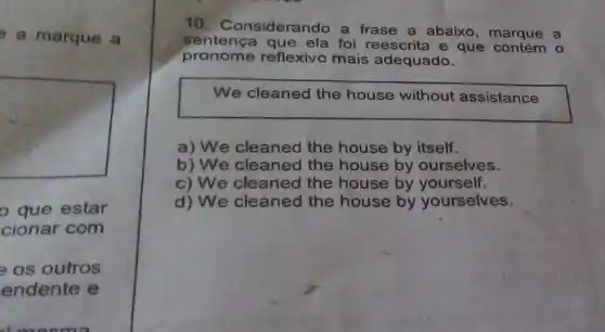 a marque a
square 
que estar
cionar com
os outros
endente e
10. Considerando a frase a abaixo, marque a
sentenca que ela foi reescrita e que o
pronome reflexivo mais adequado.
We cleaned the house without assistance
a) We cleaned the house by itself.
b) We cleaned the house by ourselves.
c) We cleaned the house by yourself.
d) We cleaned the house by yourselves.