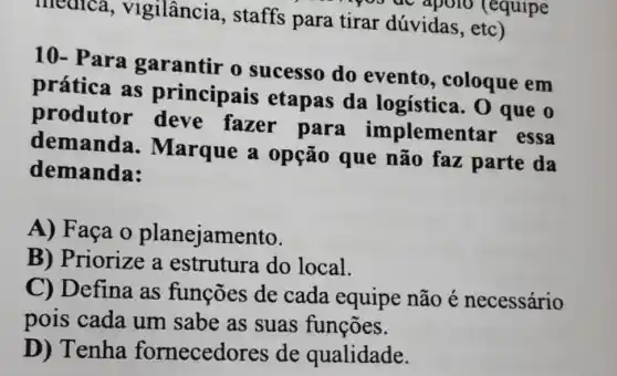 medica,vigilância , staffs para tirar dúvidas , etc)
apolo (equipe
10- Para o sucesso do evento , coloque em
prática as principais etapas da logística. 0 que o
produtor fazer para implementar essa
demanda . Marque a opção que não faz parte da
demanda:
A) Faça 0 planejamento.
B) Priorize a estrutura do local.
C) Defina as funções de cada equipe não é necessário
pois cada um sabe as suas funçōes.
D) Tenha fornecedores de qualidade.