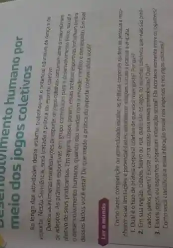 meio dos jogostohum no por
meio dos jogo s coletivos
Ao longo das atividades deste volume trabalhou-se o potencial educativo da dança e do
esporte. Nesta Sequência , será tratada a prática do esporte coletivo.
Dentre as inúmeras manifestações de esporte , os jogos coletivos costumam atrair o maior número
de adeptos. As práticas esportivas em grupo contribuem para o desenvolvimento fisico, social e
afetivo de seus praticantes Em alguns casos, porém , essas práticas esportivas trabalham contra
desenvolvimento humano , quando são vividas com inimizade conflito e desrespeito. Em qual
desses lados você está? De que modo a prática do esporte coletivo afeta você?
Lero mundo
Como lazer competição ou aprendizado escolar, as práticas corporais ajudam as pessoas a reco-
nhecer suas limitações e potencialidades estabelecer relações sociais e praticar a empatia.
1. Qual é o tipo de prática corporal coletiva de que você mais gosta? Por quê?
2. Em sua região, cidade bairro ou rua quais são os jogos ou esportes coletivos que mais são prati-
cados pelos jovens?Existe uma razão para essas preferências?Qual?
3. Esses jogos ou esportes propiciam interação social?Ela acontece somente entre os jogadores?
Como você classificaria essa interação social nos esportes e nos jogos coletivos?