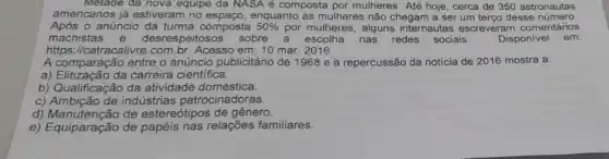 Metade da nova equipe da NASA é composta por mulheres Até hoje , cerca de 350 astronautas
americanos já estiveram no espaço, enquanto as mulheres não chegam a ser um terco desse número.
Após o anúncio da turma composta 50%  por mulheres, alguns internautas escreveram comentários
machistas e desrespeitosos sobre a escolha nas redes sociais.	Disponivel em:
https://catracalivre.com br. Acesso em: 10 mar 2016
A comparação entre o anúncio publicitário de 1968 e a repercussão da notícia de 2016 mostra a:
a) Elitização da carreira científica.
b) Qualificação da atividade doméstica.
c) Ambição de indústrias patrocinadoras.
d) Manutenção de estereótipos de gênero.
e) Equiparação de papéis nas relações familiares.