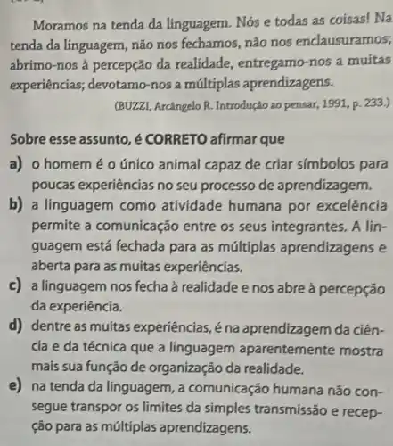 Moramos na tenda da linguagem. Nós e todas as coisas! Na
tenda da linguagem não nos fechamos não nos enclausuramos;
abrimo-nos à percepção da realidade , entregamo-nos a muitas
experiências;devotamo-nos a múltiplas aprendizagens.
(BUZZI, Arcângelo R.Introdução ao pensar 1991, p. 233.)
Sobre esse assunto é CORRETO afirmar que
a) o homemé o único animal capaz de criar simbolos para
poucas experiências no seu processo de aprendizagem.
b) a linguagem como atividade humana por excelência
permite a comunicação entre os seus integrantes . A lin-
guagem está fechada para as múltiplas aprendizagens e
aberta para as muitas experiências.
c) a linguagem nos fecha à realidade e nos abre à percepção
da experiência.
d) dentre as muitas experiências, é na aprendizagem da ciên-
cia e da técnica que a linguagem aparentemente mostra
mais sua função de organização da realidade.
e) na tenda da linguagem, a comunicação humana não con-
segue transpor os limites da simples transmissão e recep-
ção para as múltiplas aprendizagens.