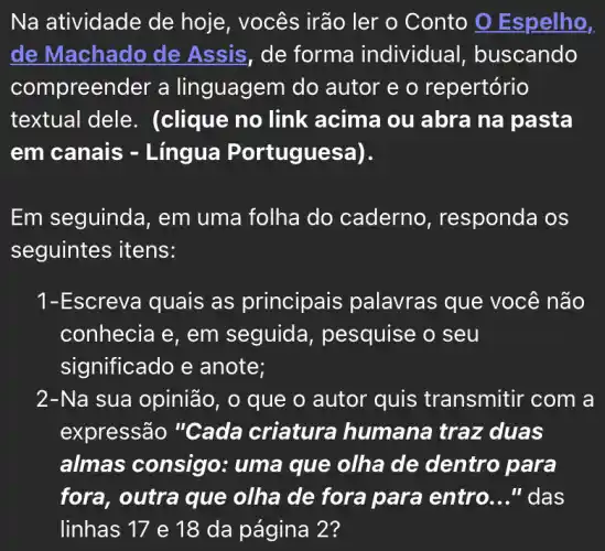 Na atividade de hoje, vocês irão ler o Conto 0 Espelho,
de Machado de Assis, de forma individual , buscando
compreender a linguagem do autor e o repertório
textual dele . (clique no link acima ou abra na pasta
em canais -Lingua P ortuguesa).
Em seguinda , em uma folha do caderno , responda os
seguintes itens:
1-Escreva quais as principais palavras que você não
conhecia e, em seguida , pesquise o seu
significado e anote;
2-Na sua opinião, o que o autor quis transmitir com a
expressão "Cada criatura humana traz duas
almas consigo : uma que olha de dentro para
fora, outra que olha de fora para entro __ " das
linhas 17 e 18 da página 2?