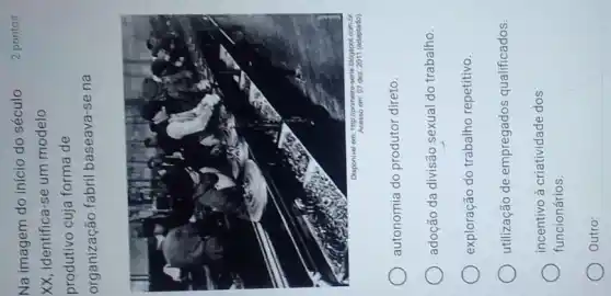 Na imagem do início do século
2 pontos
XX, identifica-se um modelo
produtivo cuja forma de
organização fabril baseava-se na
autonomia do produtor direto.
adoção da divisão sexual do trabalho.
exploração do trabalho repetitivo.
utilização de empregados qualificados.
incentivo à criatividade dos
Outro: