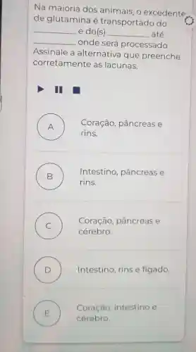 Na maioria dos animais o excedente
de glutamina é transportado do
__ e do(s) __ até
__
onde será processado.
Assinale a alternativa que preenche
corretamente as lacunas.
A . ) Coração , pâncreas e
rins.
B . )
Intestino , pâncreas e
rins.
C
Coração pâncreas e
)
cérebro.
D ) Intestino , rins e fígado.
Coração , intestino e