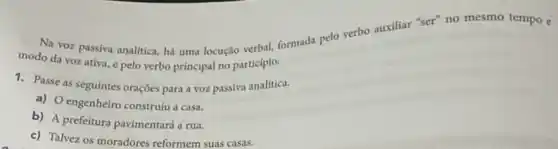 Na voz passiva analitica há uma locução verbal formada pelo verbo auxiliar "ser" no mesmo tempo e
modo da vozativa e pelo verbo principal no participio.
1. Passe as seguintes oraçōes para a voz passiva analítica.
a) O engenheiro construiu a casa.
b) A prefeitura pavimentard a rua.
c) Talvez os moradores reformem suas casas.