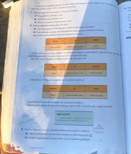 Na voz passiva analitica.há uma locução verbal.formada pelo verbo auxiliar "ser" no mesmo ....
modo da voz ativa.e pelo verbo principal no participio.
1. Passe as seguintes oraçoes para a voz passiva analitica.
a) Oengenheiro construitu a casa.
b) A prefeitura pavimentard a rua.
c) Talvez os moradores reformem suas casas.
2. Passe as seguintes oraçōes para a voz ativa.
a) Uma solicitação de melhorias para o bairro foi feita pelos moradores.
b) Será realizada, amanha uma assembleia na associação de moradores do bairro.
Agora, observe novamente a oração na voz passiva sintética:
As ruas
se
fizeram
sujeito paciente	pronome apassivador
verbo
Assim como na voz passiva analitica, na voz passiva sintética o sujeito não é o agente da ação. Na verdade
agente da ação não é expresso, o que acarreta uma impessoalização.
Veja estes outros exemplos bastante comuns em nosso dia a dia:
Vende-	se	uma casa
verbo	pronome apassivador	sujeito paciente
(Equivaleria a "Uma casa é vendida", na voz passiva analitica.)
Vendem-	se	casas
verbo	pronome apassivador	sujeito paciente
(Equivaleria a "Casas são vendidas", na voz passiva analítica.)
Observe que o agente da ação não é expresso e que o verbo concorda com o sujeito paciente.
FIQUE ATENTO!
Apenas oraçbes construidas com verbos
transitivos diretos admitem a voz passiva.
3. Escreva como ficariam as seguintes orações na voz passiva sintética.
a) Vários textos sobre o Brasil foram escritos no início do século xx
b) O autor escreveu um romance sobre um nacionalista sonhador.
Lingua Portuguesa