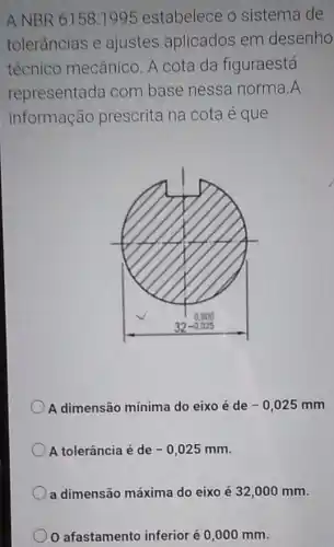 A NBR 6158:1995 estabelece o sistema de
tolerâncias e ajustes aplicados em desenho
técnico mecânico A cota da figuraestá
representada com base nessa norma A
informação prescrita na cota é que
A dimensão mínima do eixo é de -0,025mm
A tolerância é de -0,025mm
a dimensão máxima do eixo é 32 ,000 mm.
afastamento inferior é 0,000 mm.