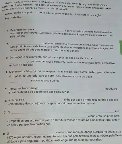 Neste capitulo, abordamos a linguagem da dança por meio de algumas referências
historicas, do movimento da música ou do encenação.
historicas. Desta maneira, foi possivel entender diferentes formas desta linguagem, seja
Vamos, então, completar o texto abaixo para organizar toda esta informação.
Bom trabalho.
1. De origem francesa __
é considerada a primeira bailarina mulher
a se tornar profissional Dançou na primeira
apresentação que incluiu mulheres em um
balé público.
2. __ trabalhou em intimo contato com o chão. Seus movimentos
partiam do tronco e da bacia para somente depois chegarem as pernas e braços. Por
vezes, usava os pés para marcar o ritmo de suas danças.
3. Contração e relaxamento são os princípios básicos da técnica de
__
__ , cuja movimentação frequentemente aparece cortada, forte, percussiva
e cheia de ângulos.
4. Movimentos básicos , como respirar, ficar em pé, cair, correr, saltar,girar e transfe-
rir o peso de um lado para o outro, são elementos com os quais
elaborava a sua dança.
__
__
5. Dançarina franco-belga, __ introduziu
a prática do uso da sapatilha e das saias curtas.
6. A técnica de __ tinha por base o ritmo respiratório e o plexo
solar (centro do corpo)como origem de todo o movimento corporal.
__ .
__
7.0
eo
__ estão entre as principais
companhias que atuaram durante a Ditadura Militar e foram as pioneiras a tratar a dan-
ça sob a perspectiva profissional.
8. 0 __ é uma companhia de dança surgida na década de
1970 e que adquiriu reconhecimento, não apenas pela técnica, mas também, pela flexi-
bilidade e pela linguagem politicamente engajada de suas coreografias.