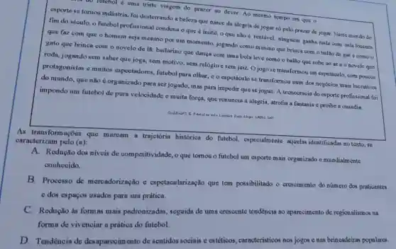 do nitebol é uma triste viagem do prazer ao dever. Ao mesmo tempo em que o
esporte se tomou indústria foi desterrando a beleza que nasce da alegrin de jogar só pelo prazer de jogar. Neste mundo do
fim do século, o futebol profissional condent o que é inútil 0 que não é rentável, ninguém ganha nađ,com esta loucura
que faz com que o homem seja menino por um momento, jogando como menino que brinca com o balão de gás c como o
gato que brinoa com o novelo de lã bailarino que dança com uma bola leve como o balão que sobe ao are o novelo que
roda, jogando sem saber que joga, sem motivo, sem relógio e sem juiz Ojogo se transformou em espetáculo, com poucos
protagonistas e muitos espectadores, futebol para olhar, e o espetáculo se transformou num dos negócios mais lucrativos
do mundo, que não é organizado para serjogado, mas para impedir que se jogue. A tecnocracia do esporte profissional for
impondo um futebol de pura velooidade e muita força, que renuncia à alegria, atrofia a fantasia e proibe a ousadia.
As transformações que maroam a trajetória histórica do futebol.especialmente aquelas identificadas no texto, se
caracterizam pelo (a):
A. Redução dos níveis de competitividade, o que tomou o futebol um esporte mais organizado e mundialmente
conheoido.
B. Processo de meroadorização e espetacularização que tem possibilitado o cresoimento do número dos praticantes
e dos espagos usados para sua prática.
C. Redução às formas mais padronizadas , seguida de uma crescente tendência ao aparecimento de regionalismos na
forma de vivenciar a prática do futebol.
D. Tendência de desaparecimento de sentidos sociais e estéticos , característicos nos jogos e nas brincadeiras populares.