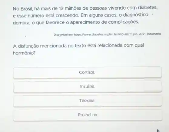 No Brasil, há mais de 13 milhōes de pessoas vivendo com diabetes, e esse número está crescendo. Em alguns casos, o diagnóstico demora, o que favorece o aparecimento de complicações.
Disponivel em: https://www. diabetes.org.br. Acesso em: 11 jun. 2021. (adaptado)
A disfunção mencionada no texto está relacionada com qual hormônio?
Cortisol.
Insulina.
Tiroxina.
Prolactina.